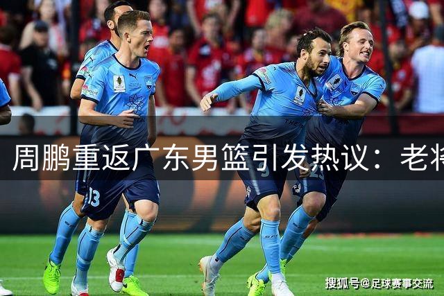 周鹏重返广东男篮引发热议：老将回归或成主帅候选人